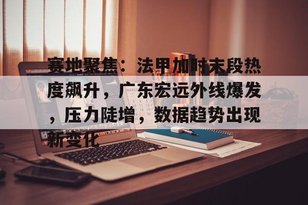 赛地聚焦：法甲加时末段热度飙升，广东宏远外线爆发，压力陡增，数据趋势出现新变化的简单介绍