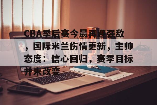 体育赛事-包含CBA季后赛今晨再迎强敌，国际米兰伤情更新，主帅态度：信心回归，赛季目标并未改变的词条